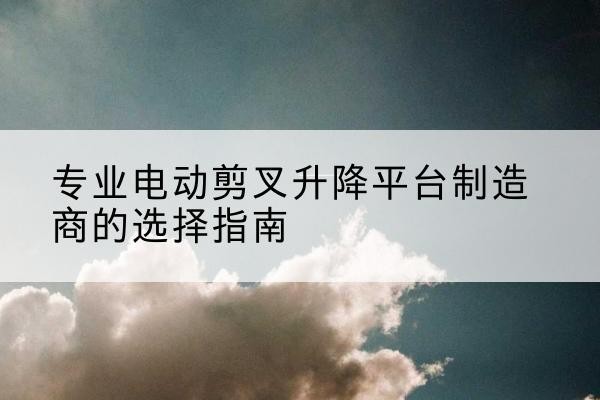 上犹电动剪叉升降平台厂家-专业电动剪叉升降平台制造商的选择指南