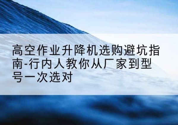 上犹升降平台厂家-高空作业升降机选购避坑指南-行内人教你从厂家到型号一次选对
