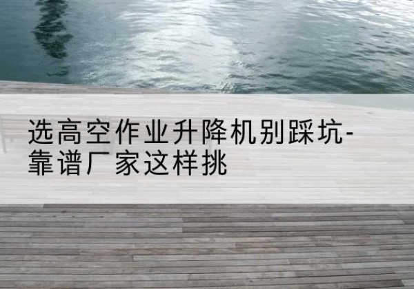 上犹剪叉式升降机厂家-选高空作业升降机别踩坑-靠谱厂家这样挑