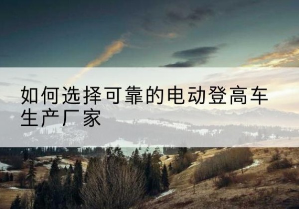 上犹电动登高车厂家-如何选择可靠的电动登高车生产厂家