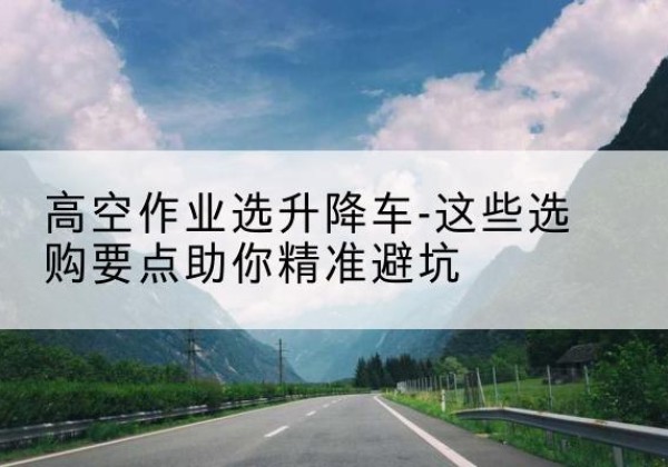 上犹升降车厂家-高空作业选升降车-这些选购要点助你*避坑