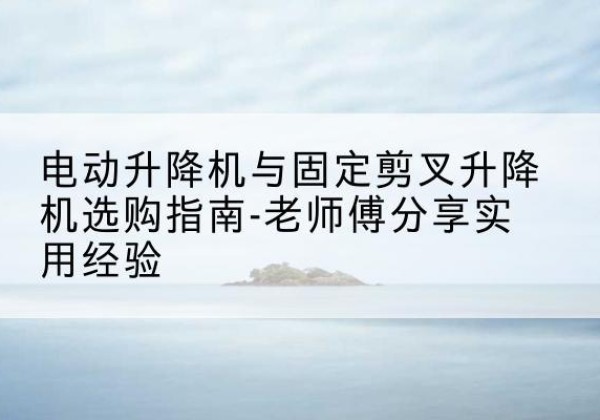 上犹电动升降机怎么选-电动升降机与固定剪叉升降机选购指南-老师傅分享实用经验