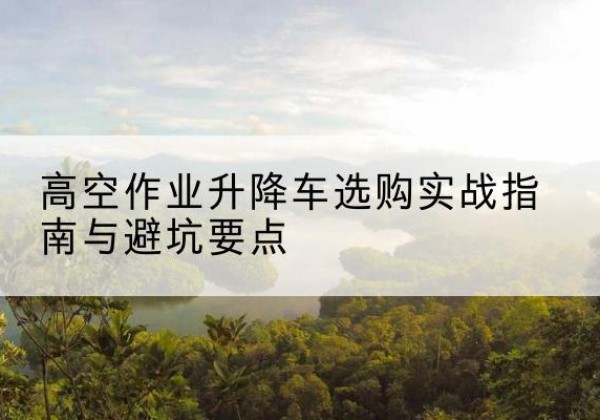 上犹升降车怎么选-高空作业升降车选购实战指南与避坑要点