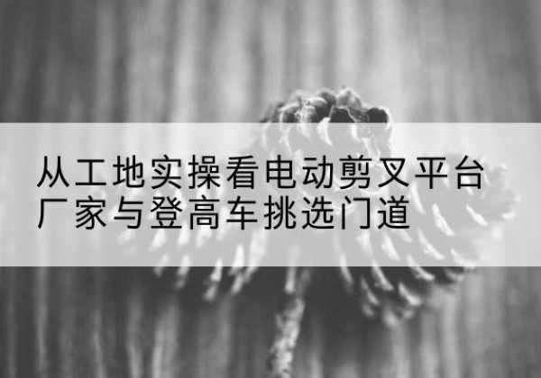 上犹电动剪叉升降平台厂家-从工地实操看电动剪叉平台厂家与登高车挑选门道