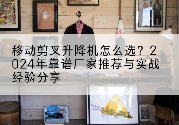 上犹升降平台厂家推荐-移动剪叉升降机怎么选？2024年靠谱厂家推荐与实战经验分享