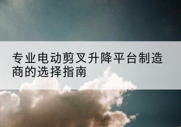 上犹电动剪叉升降平台厂家-专业电动剪叉升降平台制造商的选择指南