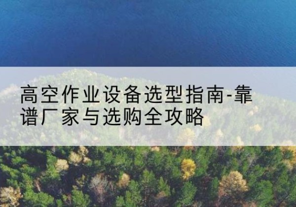 上犹升降车厂家-高空作业设备选型指南-靠谱厂家与选购全攻略