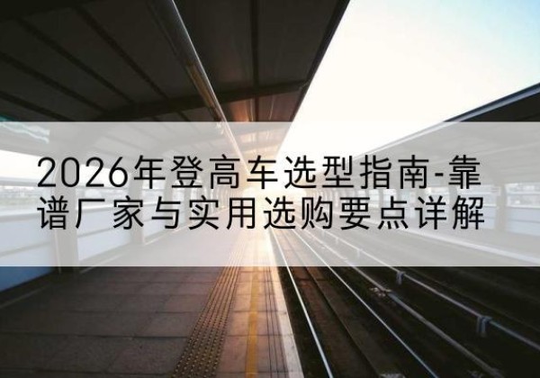 上犹登高车厂家推荐-2026年登高车选型指南-靠谱厂家与实用选购要点详解